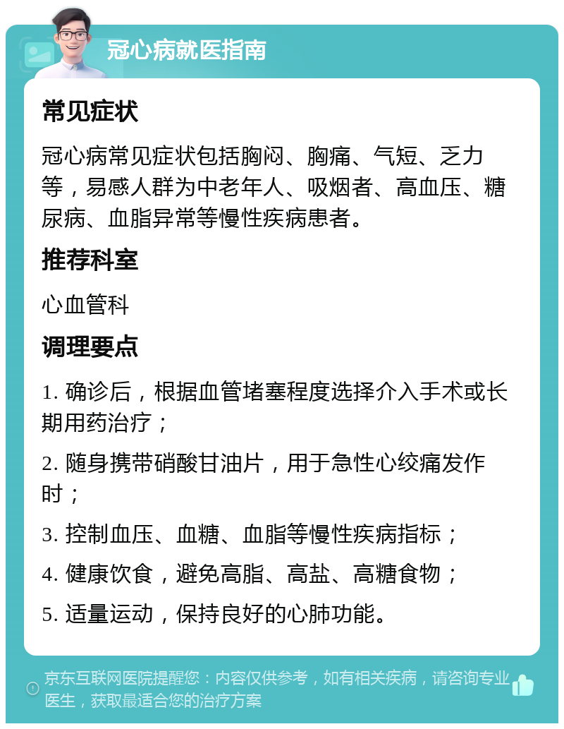 冠心病就医指南 常见症状 冠心病常见症状包括胸闷、胸痛、气短、乏力等，易感人群为中老年人、吸烟者、高血压、糖尿病、血脂异常等慢性疾病患者。 推荐科室 心血管科 调理要点 1. 确诊后，根据血管堵塞程度选择介入手术或长期用药治疗； 2. 随身携带硝酸甘油片，用于急性心绞痛发作时； 3. 控制血压、血糖、血脂等慢性疾病指标； 4. 健康饮食，避免高脂、高盐、高糖食物； 5. 适量运动，保持良好的心肺功能。