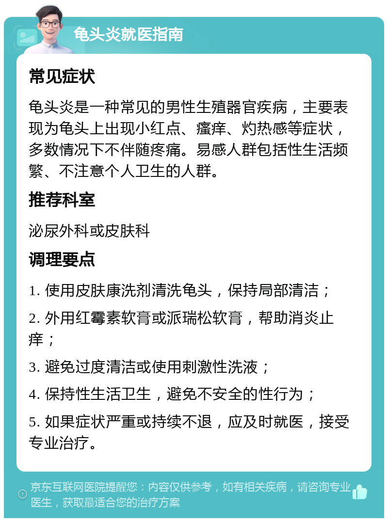 龟头炎就医指南 常见症状 龟头炎是一种常见的男性生殖器官疾病，主要表现为龟头上出现小红点、瘙痒、灼热感等症状，多数情况下不伴随疼痛。易感人群包括性生活频繁、不注意个人卫生的人群。 推荐科室 泌尿外科或皮肤科 调理要点 1. 使用皮肤康洗剂清洗龟头，保持局部清洁； 2. 外用红霉素软膏或派瑞松软膏，帮助消炎止痒； 3. 避免过度清洁或使用刺激性洗液； 4. 保持性生活卫生，避免不安全的性行为； 5. 如果症状严重或持续不退，应及时就医，接受专业治疗。