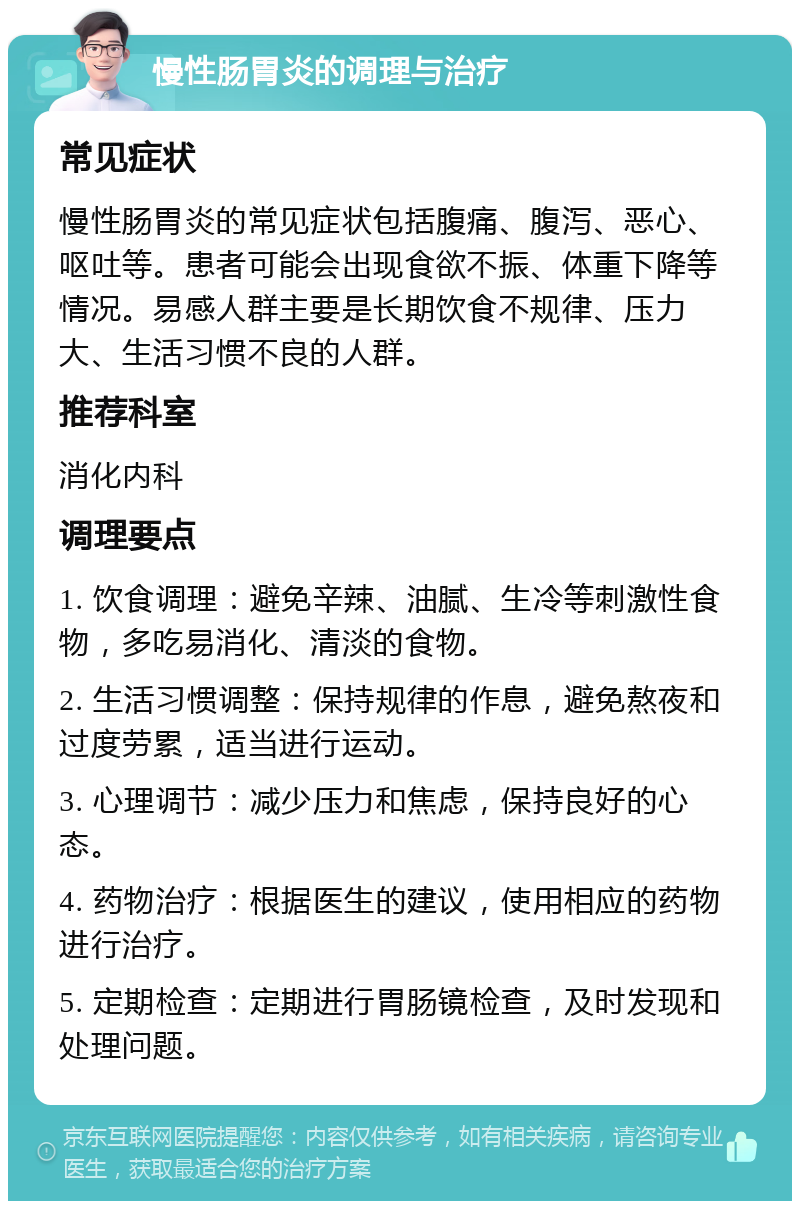 慢性肠胃炎的调理与治疗 常见症状 慢性肠胃炎的常见症状包括腹痛、腹泻、恶心、呕吐等。患者可能会出现食欲不振、体重下降等情况。易感人群主要是长期饮食不规律、压力大、生活习惯不良的人群。 推荐科室 消化内科 调理要点 1. 饮食调理：避免辛辣、油腻、生冷等刺激性食物，多吃易消化、清淡的食物。 2. 生活习惯调整：保持规律的作息，避免熬夜和过度劳累，适当进行运动。 3. 心理调节：减少压力和焦虑，保持良好的心态。 4. 药物治疗：根据医生的建议，使用相应的药物进行治疗。 5. 定期检查：定期进行胃肠镜检查，及时发现和处理问题。