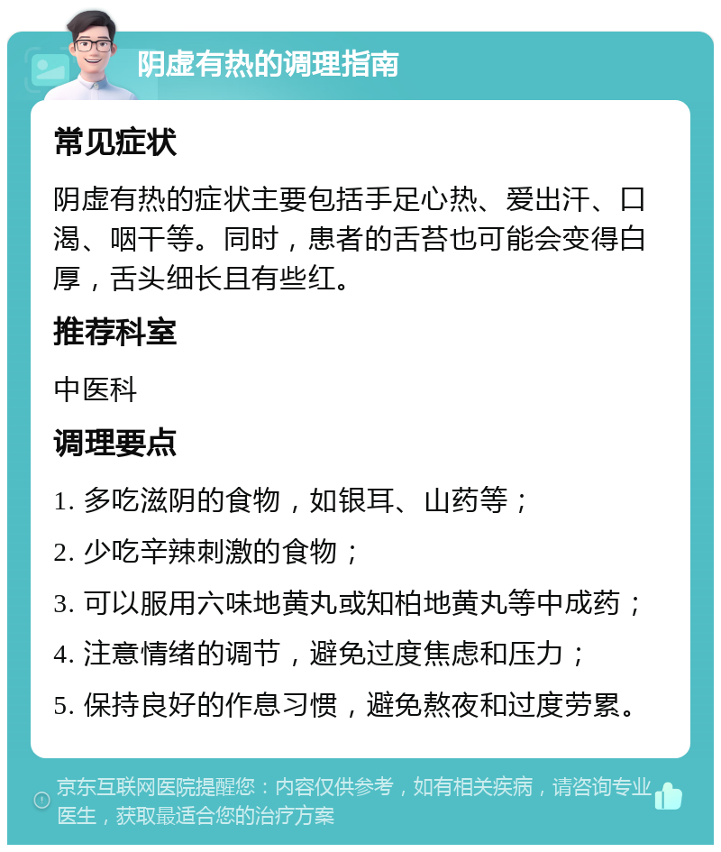 阴虚有热的调理指南 常见症状 阴虚有热的症状主要包括手足心热、爱出汗、口渴、咽干等。同时，患者的舌苔也可能会变得白厚，舌头细长且有些红。 推荐科室 中医科 调理要点 1. 多吃滋阴的食物，如银耳、山药等； 2. 少吃辛辣刺激的食物； 3. 可以服用六味地黄丸或知柏地黄丸等中成药； 4. 注意情绪的调节，避免过度焦虑和压力； 5. 保持良好的作息习惯，避免熬夜和过度劳累。