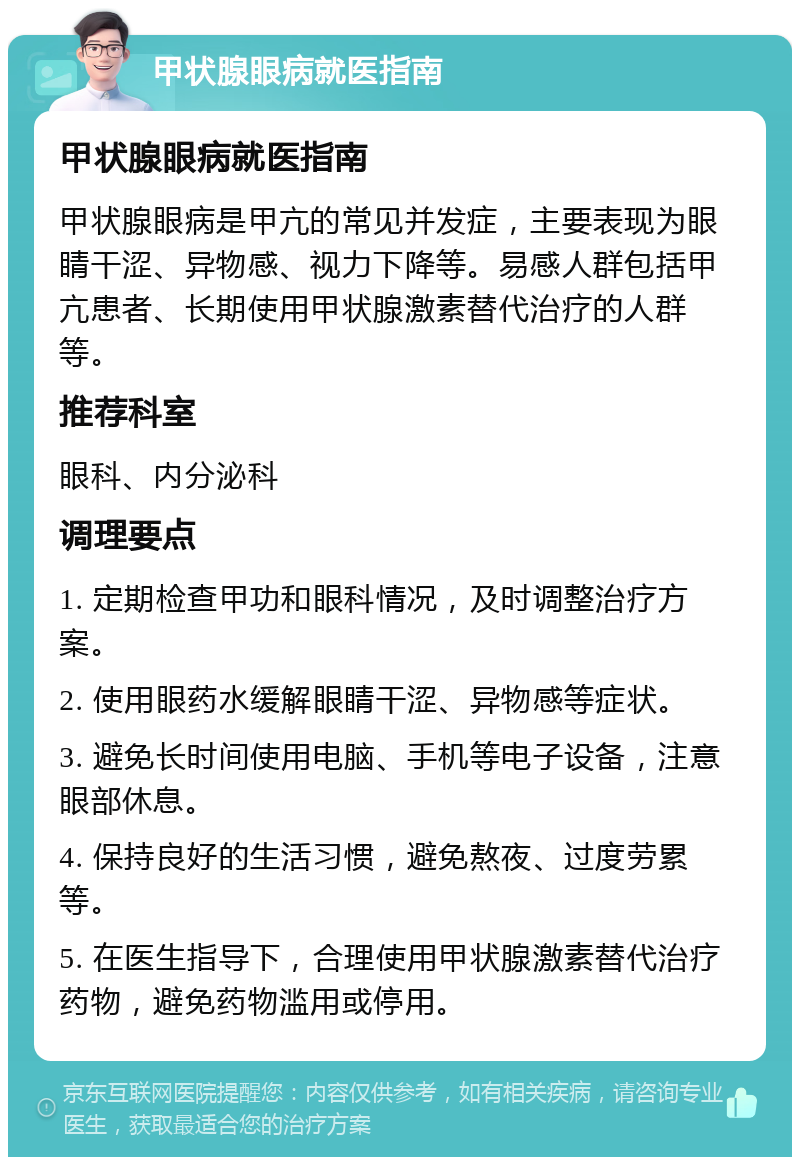 甲状腺眼病就医指南 甲状腺眼病就医指南 甲状腺眼病是甲亢的常见并发症，主要表现为眼睛干涩、异物感、视力下降等。易感人群包括甲亢患者、长期使用甲状腺激素替代治疗的人群等。 推荐科室 眼科、内分泌科 调理要点 1. 定期检查甲功和眼科情况，及时调整治疗方案。 2. 使用眼药水缓解眼睛干涩、异物感等症状。 3. 避免长时间使用电脑、手机等电子设备，注意眼部休息。 4. 保持良好的生活习惯，避免熬夜、过度劳累等。 5. 在医生指导下，合理使用甲状腺激素替代治疗药物，避免药物滥用或停用。