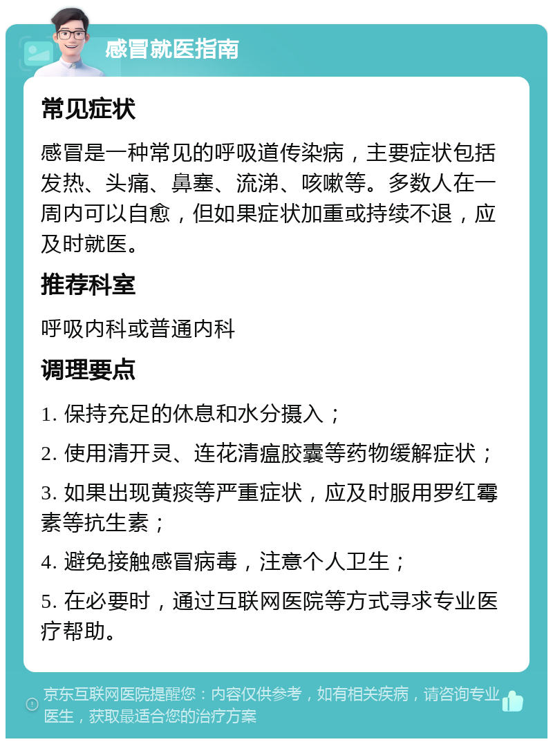 感冒就医指南 常见症状 感冒是一种常见的呼吸道传染病，主要症状包括发热、头痛、鼻塞、流涕、咳嗽等。多数人在一周内可以自愈，但如果症状加重或持续不退，应及时就医。 推荐科室 呼吸内科或普通内科 调理要点 1. 保持充足的休息和水分摄入； 2. 使用清开灵、连花清瘟胶囊等药物缓解症状； 3. 如果出现黄痰等严重症状，应及时服用罗红霉素等抗生素； 4. 避免接触感冒病毒，注意个人卫生； 5. 在必要时，通过互联网医院等方式寻求专业医疗帮助。