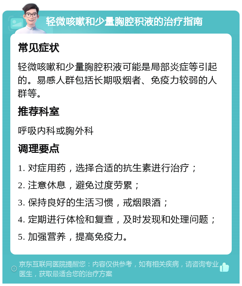 轻微咳嗽和少量胸腔积液的治疗指南 常见症状 轻微咳嗽和少量胸腔积液可能是局部炎症等引起的。易感人群包括长期吸烟者、免疫力较弱的人群等。 推荐科室 呼吸内科或胸外科 调理要点 1. 对症用药，选择合适的抗生素进行治疗； 2. 注意休息，避免过度劳累； 3. 保持良好的生活习惯，戒烟限酒； 4. 定期进行体检和复查，及时发现和处理问题； 5. 加强营养，提高免疫力。