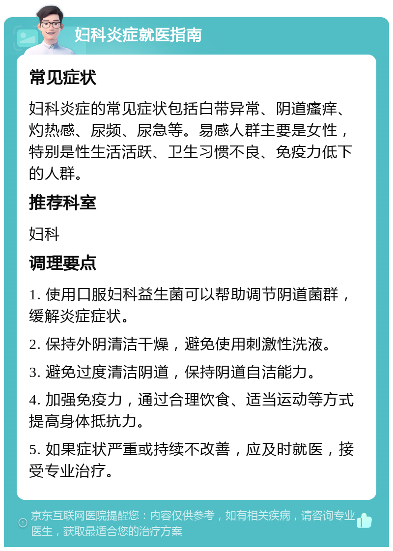 妇科炎症就医指南 常见症状 妇科炎症的常见症状包括白带异常、阴道瘙痒、灼热感、尿频、尿急等。易感人群主要是女性，特别是性生活活跃、卫生习惯不良、免疫力低下的人群。 推荐科室 妇科 调理要点 1. 使用口服妇科益生菌可以帮助调节阴道菌群，缓解炎症症状。 2. 保持外阴清洁干燥，避免使用刺激性洗液。 3. 避免过度清洁阴道，保持阴道自洁能力。 4. 加强免疫力，通过合理饮食、适当运动等方式提高身体抵抗力。 5. 如果症状严重或持续不改善，应及时就医，接受专业治疗。