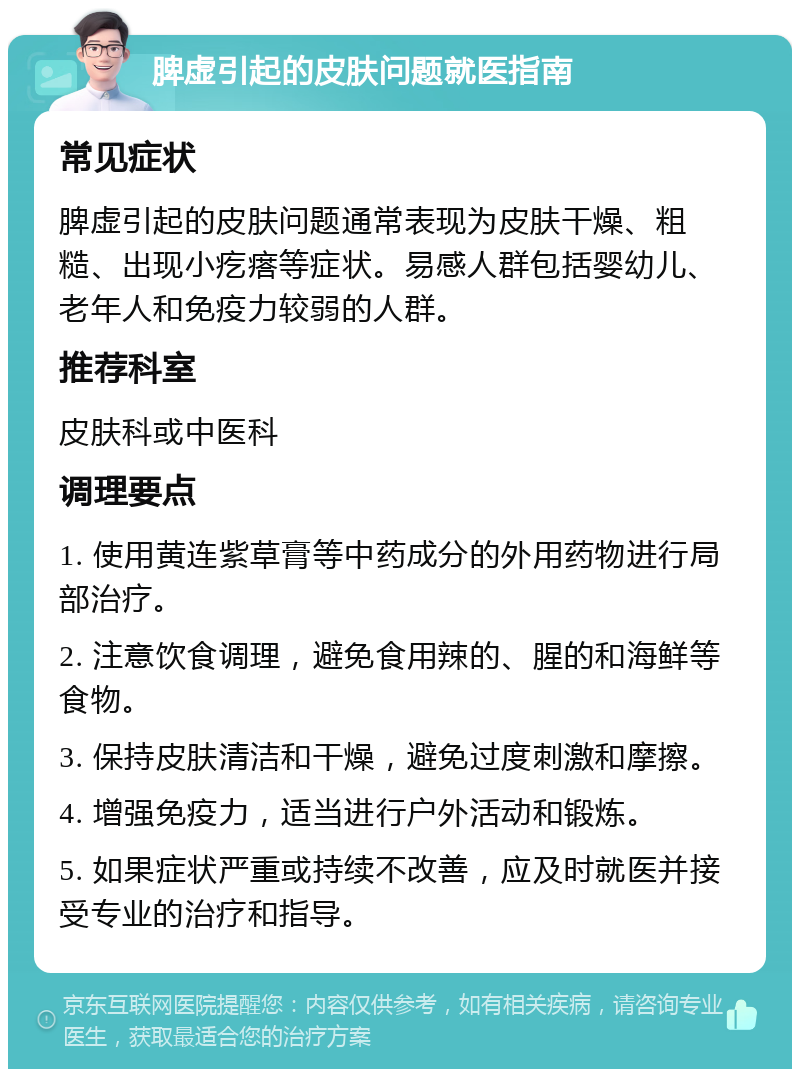 脾虚引起的皮肤问题就医指南 常见症状 脾虚引起的皮肤问题通常表现为皮肤干燥、粗糙、出现小疙瘩等症状。易感人群包括婴幼儿、老年人和免疫力较弱的人群。 推荐科室 皮肤科或中医科 调理要点 1. 使用黄连紫草膏等中药成分的外用药物进行局部治疗。 2. 注意饮食调理，避免食用辣的、腥的和海鲜等食物。 3. 保持皮肤清洁和干燥，避免过度刺激和摩擦。 4. 增强免疫力，适当进行户外活动和锻炼。 5. 如果症状严重或持续不改善，应及时就医并接受专业的治疗和指导。