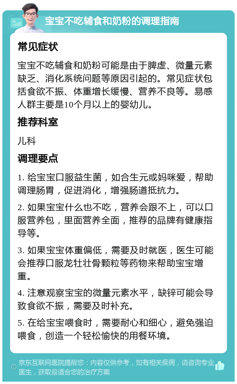 宝宝不吃辅食和奶粉的调理指南 常见症状 宝宝不吃辅食和奶粉可能是由于脾虚、微量元素缺乏、消化系统问题等原因引起的。常见症状包括食欲不振、体重增长缓慢、营养不良等。易感人群主要是10个月以上的婴幼儿。 推荐科室 儿科 调理要点 1. 给宝宝口服益生菌，如合生元或妈咪爱，帮助调理肠胃，促进消化，增强肠道抵抗力。 2. 如果宝宝什么也不吃，营养会跟不上，可以口服营养包，里面营养全面，推荐的品牌有健康指导等。 3. 如果宝宝体重偏低，需要及时就医，医生可能会推荐口服龙牡壮骨颗粒等药物来帮助宝宝增重。 4. 注意观察宝宝的微量元素水平，缺锌可能会导致食欲不振，需要及时补充。 5. 在给宝宝喂食时，需要耐心和细心，避免强迫喂食，创造一个轻松愉快的用餐环境。