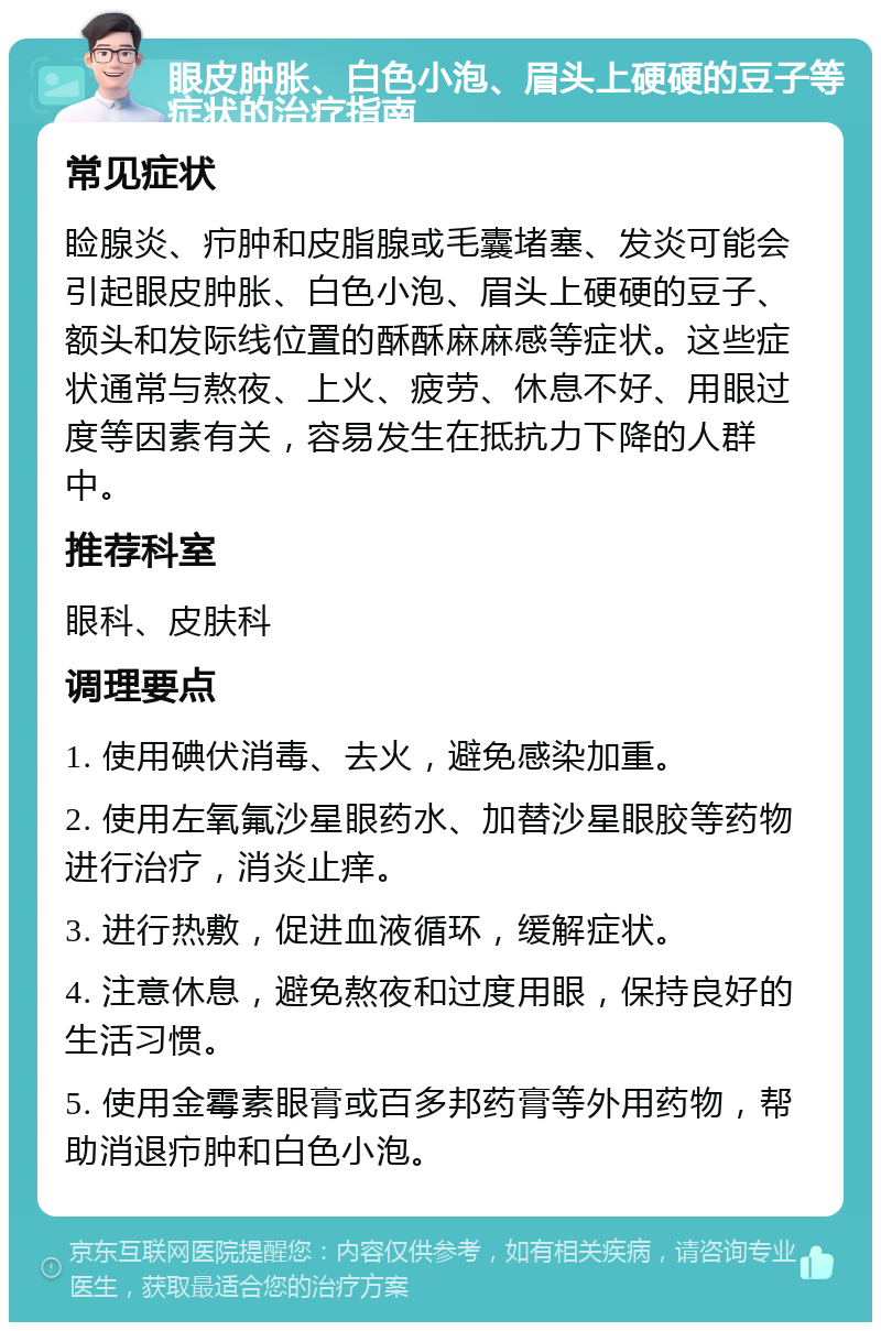 眼皮肿胀、白色小泡、眉头上硬硬的豆子等症状的治疗指南 常见症状 睑腺炎、疖肿和皮脂腺或毛囊堵塞、发炎可能会引起眼皮肿胀、白色小泡、眉头上硬硬的豆子、额头和发际线位置的酥酥麻麻感等症状。这些症状通常与熬夜、上火、疲劳、休息不好、用眼过度等因素有关，容易发生在抵抗力下降的人群中。 推荐科室 眼科、皮肤科 调理要点 1. 使用碘伏消毒、去火，避免感染加重。 2. 使用左氧氟沙星眼药水、加替沙星眼胶等药物进行治疗，消炎止痒。 3. 进行热敷，促进血液循环，缓解症状。 4. 注意休息，避免熬夜和过度用眼，保持良好的生活习惯。 5. 使用金霉素眼膏或百多邦药膏等外用药物，帮助消退疖肿和白色小泡。