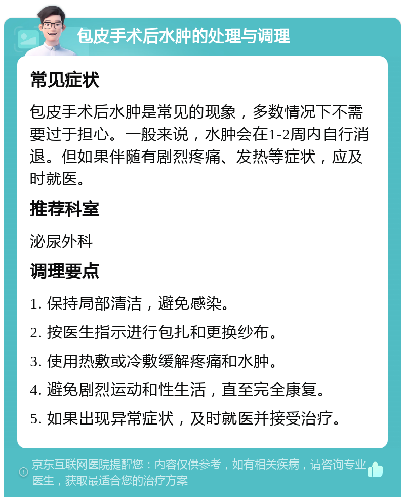 包皮手术后水肿的处理与调理 常见症状 包皮手术后水肿是常见的现象，多数情况下不需要过于担心。一般来说，水肿会在1-2周内自行消退。但如果伴随有剧烈疼痛、发热等症状，应及时就医。 推荐科室 泌尿外科 调理要点 1. 保持局部清洁，避免感染。 2. 按医生指示进行包扎和更换纱布。 3. 使用热敷或冷敷缓解疼痛和水肿。 4. 避免剧烈运动和性生活，直至完全康复。 5. 如果出现异常症状，及时就医并接受治疗。