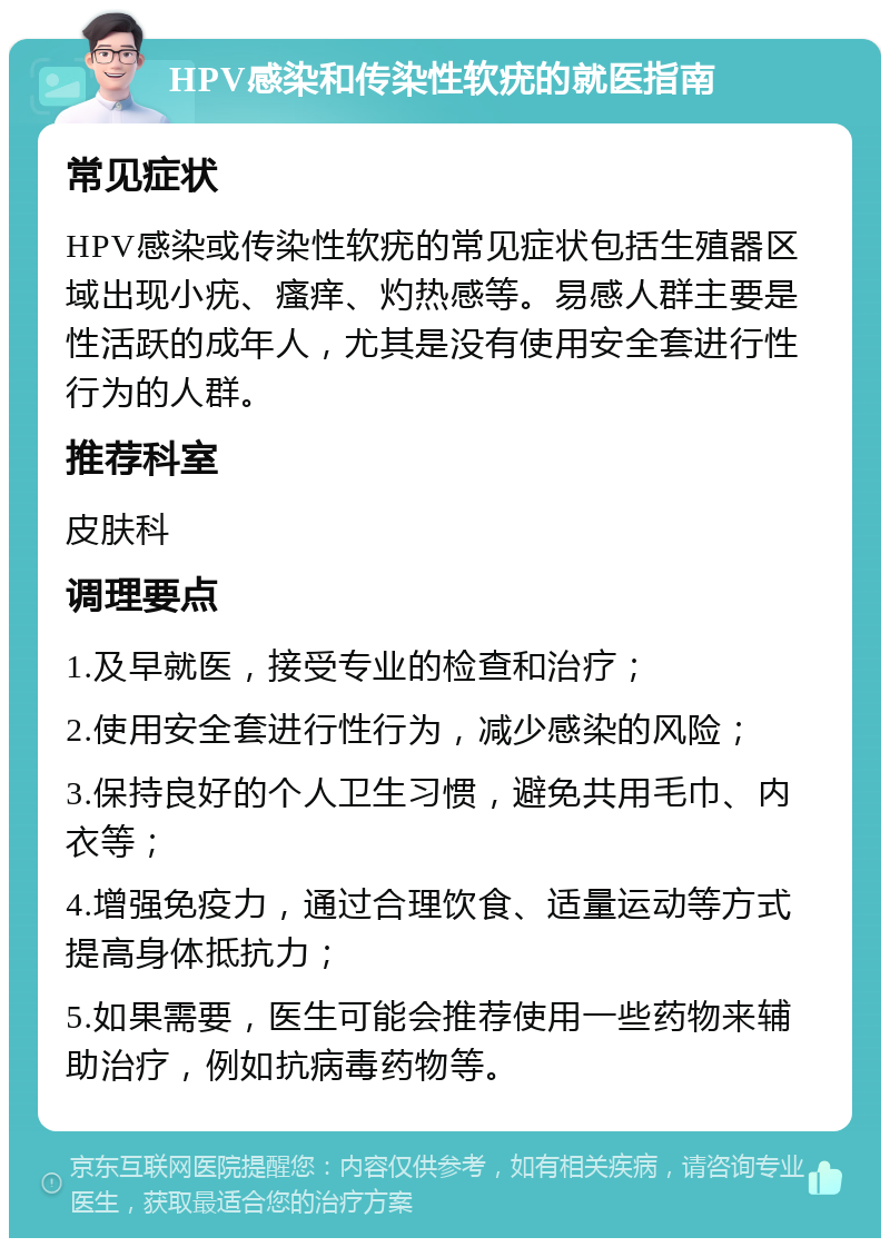 HPV感染和传染性软疣的就医指南 常见症状 HPV感染或传染性软疣的常见症状包括生殖器区域出现小疣、瘙痒、灼热感等。易感人群主要是性活跃的成年人，尤其是没有使用安全套进行性行为的人群。 推荐科室 皮肤科 调理要点 1.及早就医，接受专业的检查和治疗； 2.使用安全套进行性行为，减少感染的风险； 3.保持良好的个人卫生习惯，避免共用毛巾、内衣等； 4.增强免疫力，通过合理饮食、适量运动等方式提高身体抵抗力； 5.如果需要，医生可能会推荐使用一些药物来辅助治疗，例如抗病毒药物等。