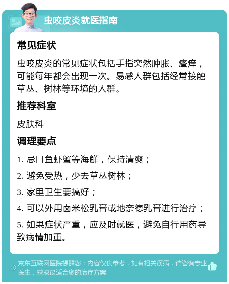 虫咬皮炎就医指南 常见症状 虫咬皮炎的常见症状包括手指突然肿胀、瘙痒，可能每年都会出现一次。易感人群包括经常接触草丛、树林等环境的人群。 推荐科室 皮肤科 调理要点 1. 忌口鱼虾蟹等海鲜，保持清爽； 2. 避免受热，少去草丛树林； 3. 家里卫生要搞好； 4. 可以外用卤米松乳膏或地奈德乳膏进行治疗； 5. 如果症状严重，应及时就医，避免自行用药导致病情加重。