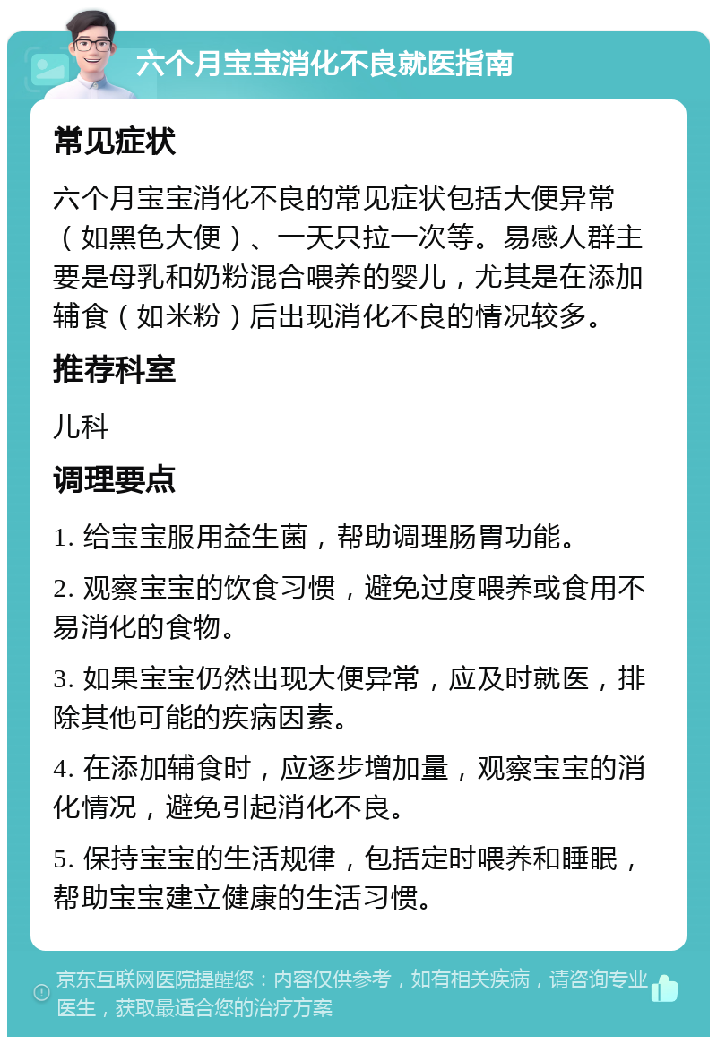 六个月宝宝消化不良就医指南 常见症状 六个月宝宝消化不良的常见症状包括大便异常（如黑色大便）、一天只拉一次等。易感人群主要是母乳和奶粉混合喂养的婴儿，尤其是在添加辅食（如米粉）后出现消化不良的情况较多。 推荐科室 儿科 调理要点 1. 给宝宝服用益生菌，帮助调理肠胃功能。 2. 观察宝宝的饮食习惯，避免过度喂养或食用不易消化的食物。 3. 如果宝宝仍然出现大便异常，应及时就医，排除其他可能的疾病因素。 4. 在添加辅食时，应逐步增加量，观察宝宝的消化情况，避免引起消化不良。 5. 保持宝宝的生活规律，包括定时喂养和睡眠，帮助宝宝建立健康的生活习惯。