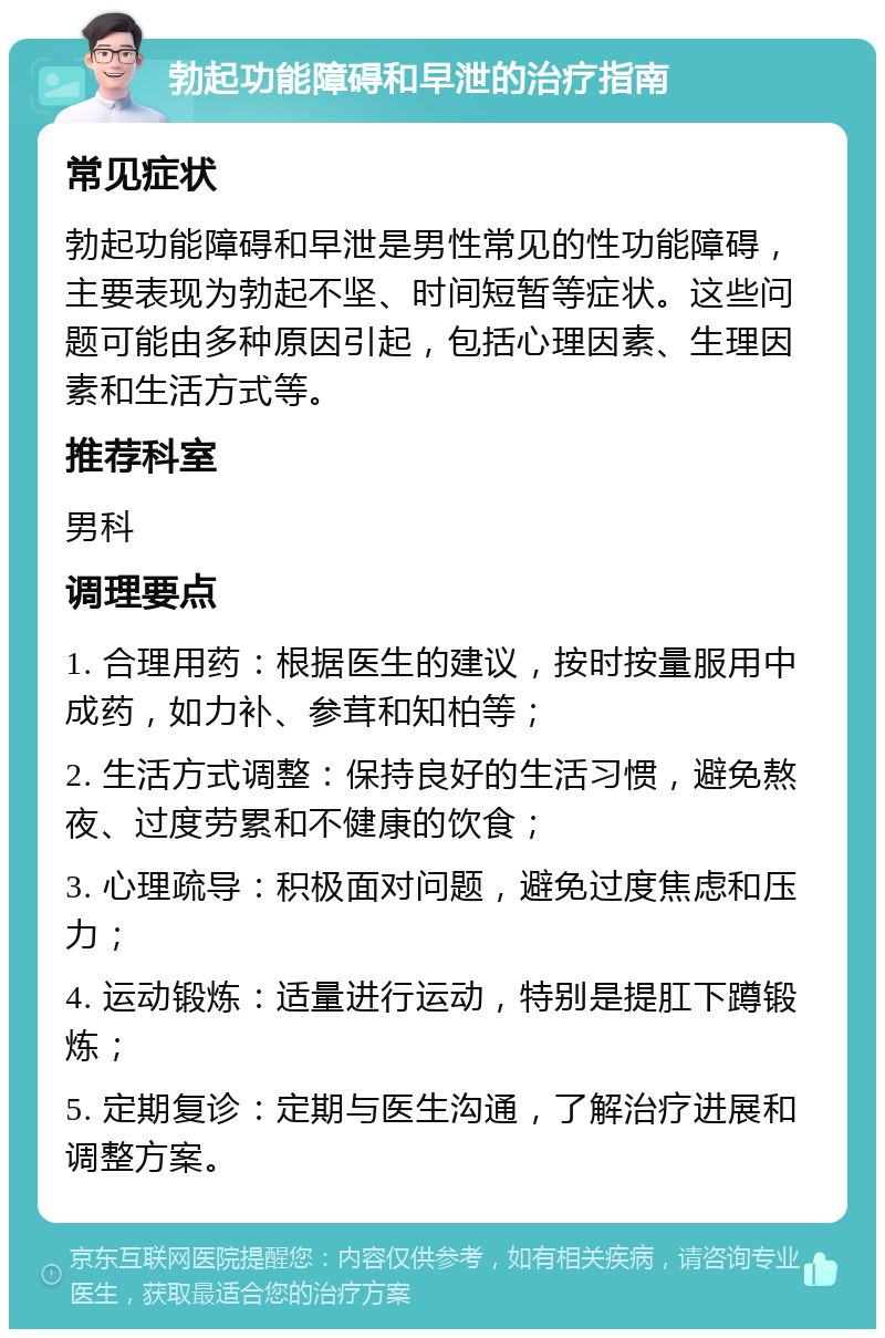 勃起功能障碍和早泄的治疗指南 常见症状 勃起功能障碍和早泄是男性常见的性功能障碍，主要表现为勃起不坚、时间短暂等症状。这些问题可能由多种原因引起，包括心理因素、生理因素和生活方式等。 推荐科室 男科 调理要点 1. 合理用药：根据医生的建议，按时按量服用中成药，如力补、参茸和知柏等； 2. 生活方式调整：保持良好的生活习惯，避免熬夜、过度劳累和不健康的饮食； 3. 心理疏导：积极面对问题，避免过度焦虑和压力； 4. 运动锻炼：适量进行运动，特别是提肛下蹲锻炼； 5. 定期复诊：定期与医生沟通，了解治疗进展和调整方案。