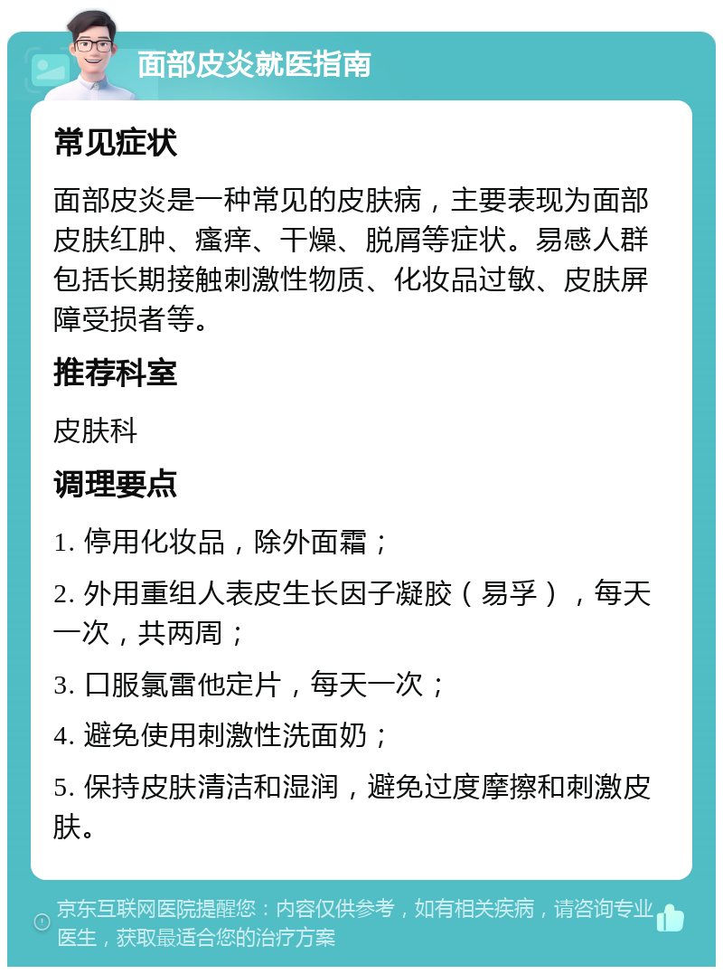 面部皮炎就医指南 常见症状 面部皮炎是一种常见的皮肤病，主要表现为面部皮肤红肿、瘙痒、干燥、脱屑等症状。易感人群包括长期接触刺激性物质、化妆品过敏、皮肤屏障受损者等。 推荐科室 皮肤科 调理要点 1. 停用化妆品，除外面霜； 2. 外用重组人表皮生长因子凝胶（易孚），每天一次，共两周； 3. 口服氯雷他定片，每天一次； 4. 避免使用刺激性洗面奶； 5. 保持皮肤清洁和湿润，避免过度摩擦和刺激皮肤。