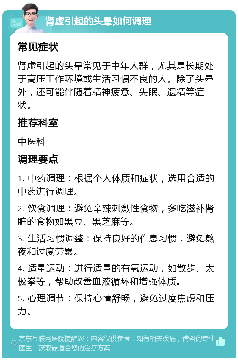 肾虚引起的头晕如何调理 常见症状 肾虚引起的头晕常见于中年人群，尤其是长期处于高压工作环境或生活习惯不良的人。除了头晕外，还可能伴随着精神疲惫、失眠、遗精等症状。 推荐科室 中医科 调理要点 1. 中药调理：根据个人体质和症状，选用合适的中药进行调理。 2. 饮食调理：避免辛辣刺激性食物，多吃滋补肾脏的食物如黑豆、黑芝麻等。 3. 生活习惯调整：保持良好的作息习惯，避免熬夜和过度劳累。 4. 适量运动：进行适量的有氧运动，如散步、太极拳等，帮助改善血液循环和增强体质。 5. 心理调节：保持心情舒畅，避免过度焦虑和压力。