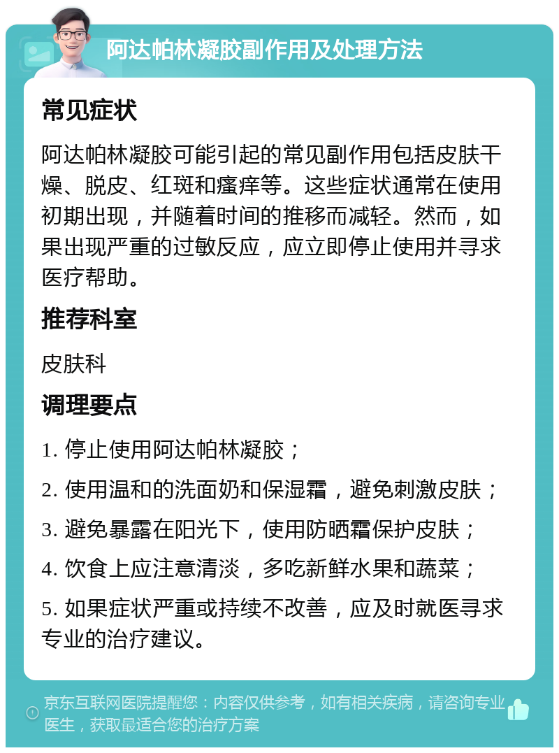 阿达帕林凝胶副作用及处理方法 常见症状 阿达帕林凝胶可能引起的常见副作用包括皮肤干燥、脱皮、红斑和瘙痒等。这些症状通常在使用初期出现，并随着时间的推移而减轻。然而，如果出现严重的过敏反应，应立即停止使用并寻求医疗帮助。 推荐科室 皮肤科 调理要点 1. 停止使用阿达帕林凝胶； 2. 使用温和的洗面奶和保湿霜，避免刺激皮肤； 3. 避免暴露在阳光下，使用防晒霜保护皮肤； 4. 饮食上应注意清淡，多吃新鲜水果和蔬菜； 5. 如果症状严重或持续不改善，应及时就医寻求专业的治疗建议。