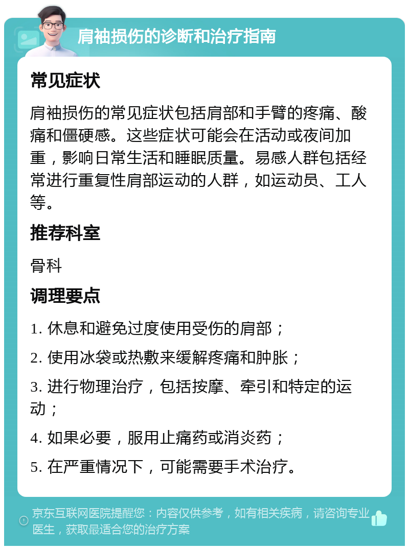 肩袖损伤的诊断和治疗指南 常见症状 肩袖损伤的常见症状包括肩部和手臂的疼痛、酸痛和僵硬感。这些症状可能会在活动或夜间加重，影响日常生活和睡眠质量。易感人群包括经常进行重复性肩部运动的人群，如运动员、工人等。 推荐科室 骨科 调理要点 1. 休息和避免过度使用受伤的肩部； 2. 使用冰袋或热敷来缓解疼痛和肿胀； 3. 进行物理治疗，包括按摩、牵引和特定的运动； 4. 如果必要，服用止痛药或消炎药； 5. 在严重情况下，可能需要手术治疗。