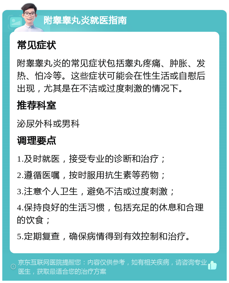 附睾睾丸炎就医指南 常见症状 附睾睾丸炎的常见症状包括睾丸疼痛、肿胀、发热、怕冷等。这些症状可能会在性生活或自慰后出现，尤其是在不洁或过度刺激的情况下。 推荐科室 泌尿外科或男科 调理要点 1.及时就医，接受专业的诊断和治疗； 2.遵循医嘱，按时服用抗生素等药物； 3.注意个人卫生，避免不洁或过度刺激； 4.保持良好的生活习惯，包括充足的休息和合理的饮食； 5.定期复查，确保病情得到有效控制和治疗。