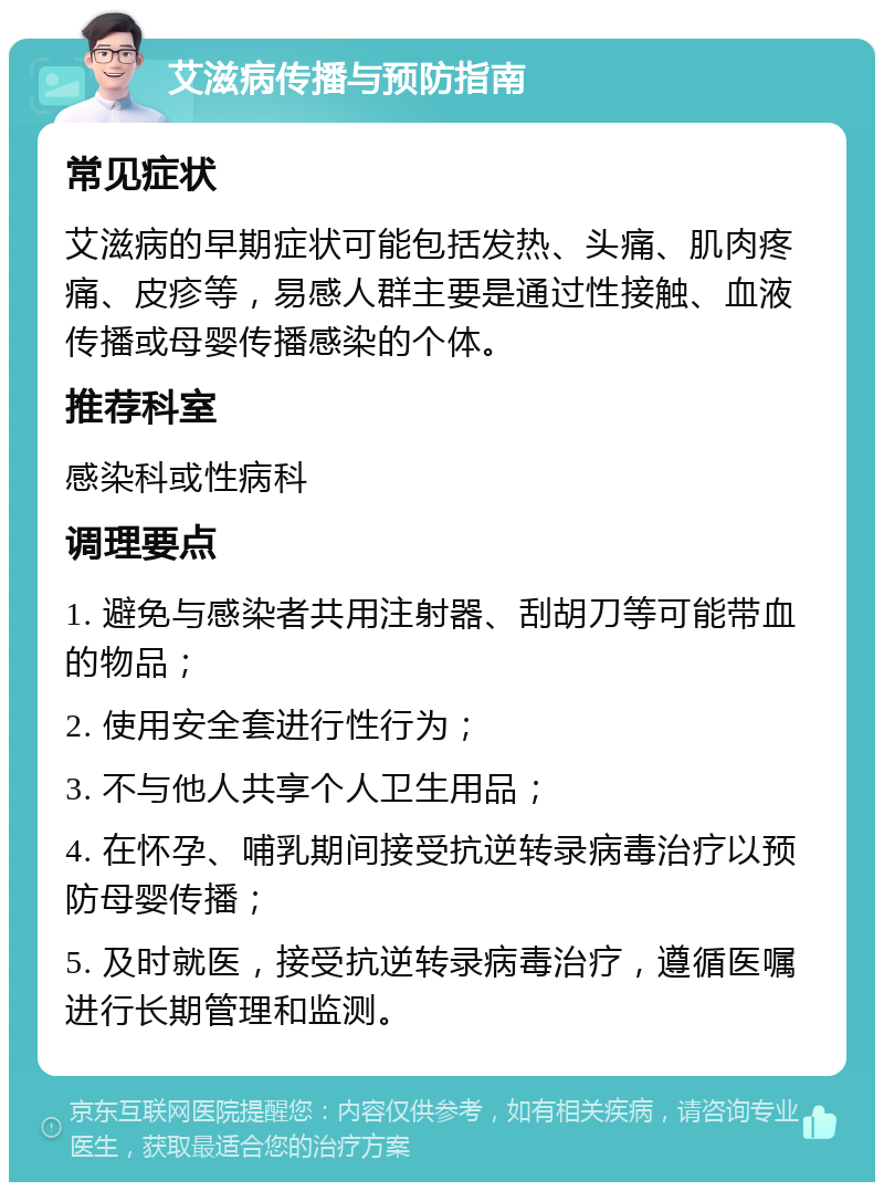 艾滋病传播与预防指南 常见症状 艾滋病的早期症状可能包括发热、头痛、肌肉疼痛、皮疹等，易感人群主要是通过性接触、血液传播或母婴传播感染的个体。 推荐科室 感染科或性病科 调理要点 1. 避免与感染者共用注射器、刮胡刀等可能带血的物品； 2. 使用安全套进行性行为； 3. 不与他人共享个人卫生用品； 4. 在怀孕、哺乳期间接受抗逆转录病毒治疗以预防母婴传播； 5. 及时就医，接受抗逆转录病毒治疗，遵循医嘱进行长期管理和监测。