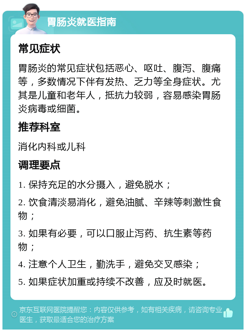 胃肠炎就医指南 常见症状 胃肠炎的常见症状包括恶心、呕吐、腹泻、腹痛等，多数情况下伴有发热、乏力等全身症状。尤其是儿童和老年人，抵抗力较弱，容易感染胃肠炎病毒或细菌。 推荐科室 消化内科或儿科 调理要点 1. 保持充足的水分摄入，避免脱水； 2. 饮食清淡易消化，避免油腻、辛辣等刺激性食物； 3. 如果有必要，可以口服止泻药、抗生素等药物； 4. 注意个人卫生，勤洗手，避免交叉感染； 5. 如果症状加重或持续不改善，应及时就医。