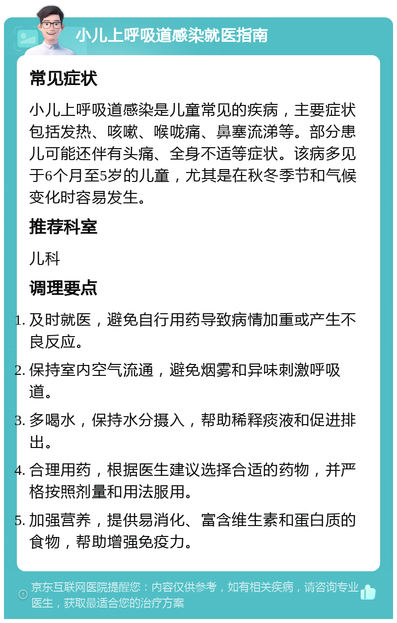 小儿上呼吸道感染就医指南 常见症状 小儿上呼吸道感染是儿童常见的疾病，主要症状包括发热、咳嗽、喉咙痛、鼻塞流涕等。部分患儿可能还伴有头痛、全身不适等症状。该病多见于6个月至5岁的儿童，尤其是在秋冬季节和气候变化时容易发生。 推荐科室 儿科 调理要点 及时就医，避免自行用药导致病情加重或产生不良反应。 保持室内空气流通，避免烟雾和异味刺激呼吸道。 多喝水，保持水分摄入，帮助稀释痰液和促进排出。 合理用药，根据医生建议选择合适的药物，并严格按照剂量和用法服用。 加强营养，提供易消化、富含维生素和蛋白质的食物，帮助增强免疫力。