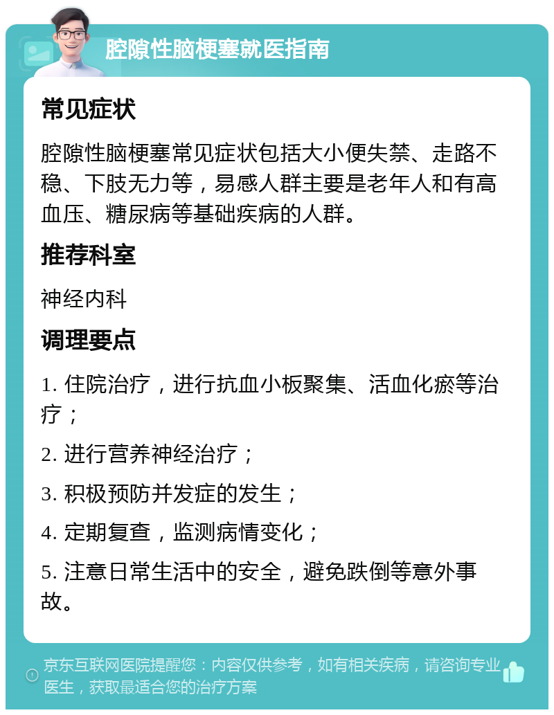 腔隙性脑梗塞就医指南 常见症状 腔隙性脑梗塞常见症状包括大小便失禁、走路不稳、下肢无力等，易感人群主要是老年人和有高血压、糖尿病等基础疾病的人群。 推荐科室 神经内科 调理要点 1. 住院治疗，进行抗血小板聚集、活血化瘀等治疗； 2. 进行营养神经治疗； 3. 积极预防并发症的发生； 4. 定期复查，监测病情变化； 5. 注意日常生活中的安全，避免跌倒等意外事故。