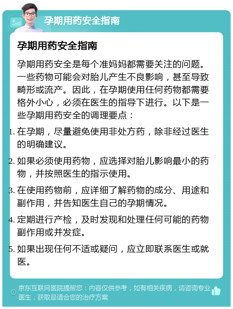 孕期用药安全指南 孕期用药安全指南 孕期用药安全是每个准妈妈都需要关注的问题。一些药物可能会对胎儿产生不良影响，甚至导致畸形或流产。因此，在孕期使用任何药物都需要格外小心，必须在医生的指导下进行。以下是一些孕期用药安全的调理要点： 在孕期，尽量避免使用非处方药，除非经过医生的明确建议。 如果必须使用药物，应选择对胎儿影响最小的药物，并按照医生的指示使用。 在使用药物前，应详细了解药物的成分、用途和副作用，并告知医生自己的孕期情况。 定期进行产检，及时发现和处理任何可能的药物副作用或并发症。 如果出现任何不适或疑问，应立即联系医生或就医。