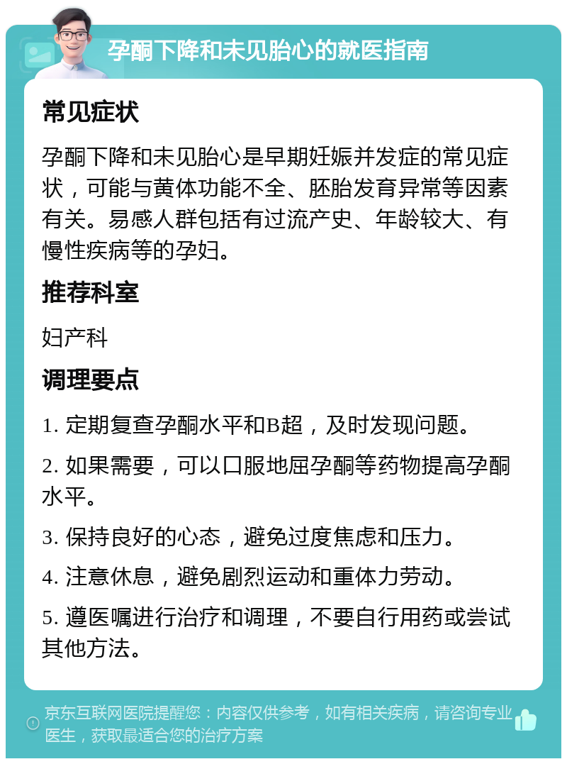 孕酮下降和未见胎心的就医指南 常见症状 孕酮下降和未见胎心是早期妊娠并发症的常见症状，可能与黄体功能不全、胚胎发育异常等因素有关。易感人群包括有过流产史、年龄较大、有慢性疾病等的孕妇。 推荐科室 妇产科 调理要点 1. 定期复查孕酮水平和B超，及时发现问题。 2. 如果需要，可以口服地屈孕酮等药物提高孕酮水平。 3. 保持良好的心态，避免过度焦虑和压力。 4. 注意休息，避免剧烈运动和重体力劳动。 5. 遵医嘱进行治疗和调理，不要自行用药或尝试其他方法。