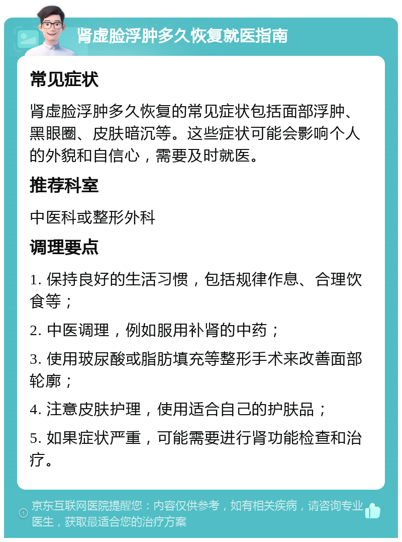 肾虚脸浮肿多久恢复就医指南 常见症状 肾虚脸浮肿多久恢复的常见症状包括面部浮肿、黑眼圈、皮肤暗沉等。这些症状可能会影响个人的外貌和自信心，需要及时就医。 推荐科室 中医科或整形外科 调理要点 1. 保持良好的生活习惯，包括规律作息、合理饮食等； 2. 中医调理，例如服用补肾的中药； 3. 使用玻尿酸或脂肪填充等整形手术来改善面部轮廓； 4. 注意皮肤护理，使用适合自己的护肤品； 5. 如果症状严重，可能需要进行肾功能检查和治疗。