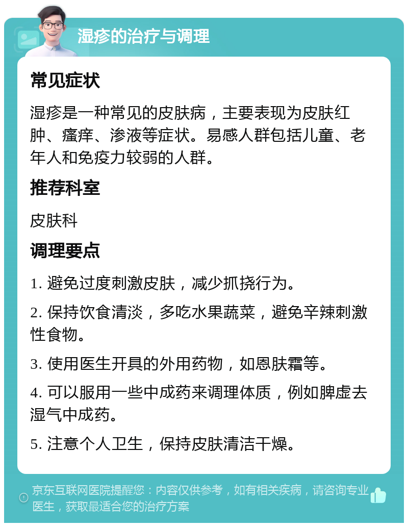 湿疹的治疗与调理 常见症状 湿疹是一种常见的皮肤病，主要表现为皮肤红肿、瘙痒、渗液等症状。易感人群包括儿童、老年人和免疫力较弱的人群。 推荐科室 皮肤科 调理要点 1. 避免过度刺激皮肤，减少抓挠行为。 2. 保持饮食清淡，多吃水果蔬菜，避免辛辣刺激性食物。 3. 使用医生开具的外用药物，如恩肤霜等。 4. 可以服用一些中成药来调理体质，例如脾虚去湿气中成药。 5. 注意个人卫生，保持皮肤清洁干燥。