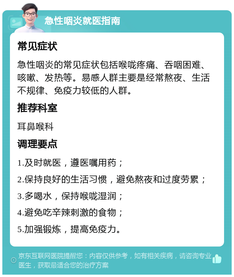 急性咽炎就医指南 常见症状 急性咽炎的常见症状包括喉咙疼痛、吞咽困难、咳嗽、发热等。易感人群主要是经常熬夜、生活不规律、免疫力较低的人群。 推荐科室 耳鼻喉科 调理要点 1.及时就医，遵医嘱用药； 2.保持良好的生活习惯，避免熬夜和过度劳累； 3.多喝水，保持喉咙湿润； 4.避免吃辛辣刺激的食物； 5.加强锻炼，提高免疫力。