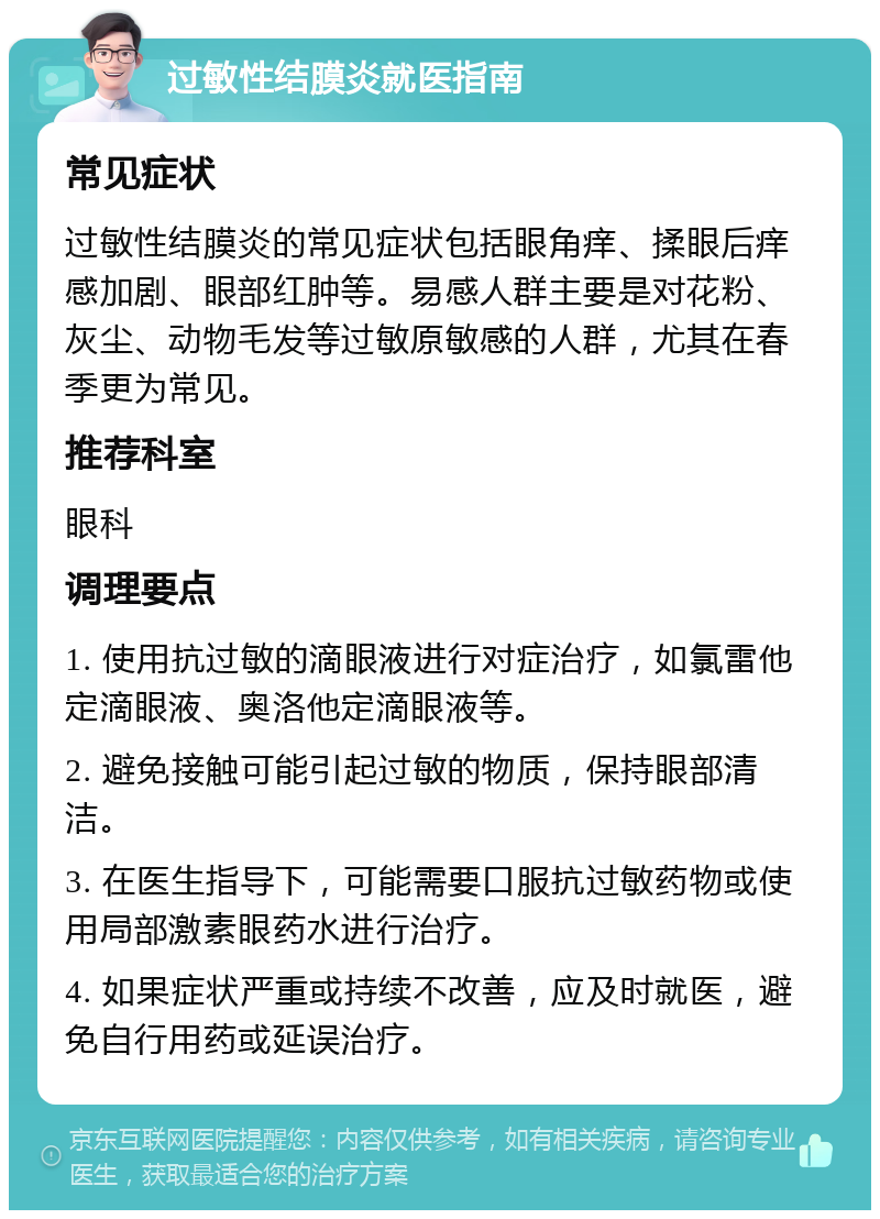 过敏性结膜炎就医指南 常见症状 过敏性结膜炎的常见症状包括眼角痒、揉眼后痒感加剧、眼部红肿等。易感人群主要是对花粉、灰尘、动物毛发等过敏原敏感的人群，尤其在春季更为常见。 推荐科室 眼科 调理要点 1. 使用抗过敏的滴眼液进行对症治疗，如氯雷他定滴眼液、奥洛他定滴眼液等。 2. 避免接触可能引起过敏的物质，保持眼部清洁。 3. 在医生指导下，可能需要口服抗过敏药物或使用局部激素眼药水进行治疗。 4. 如果症状严重或持续不改善，应及时就医，避免自行用药或延误治疗。