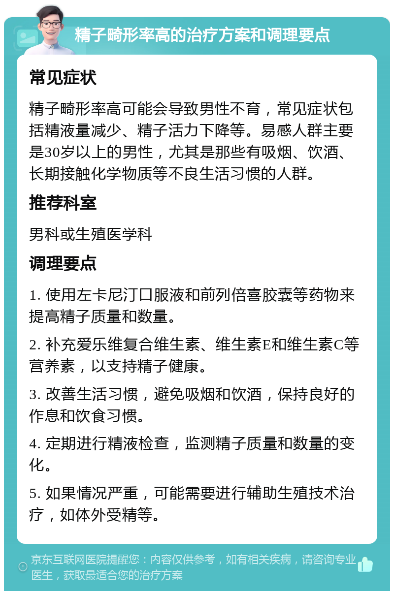 精子畸形率高的治疗方案和调理要点 常见症状 精子畸形率高可能会导致男性不育，常见症状包括精液量减少、精子活力下降等。易感人群主要是30岁以上的男性，尤其是那些有吸烟、饮酒、长期接触化学物质等不良生活习惯的人群。 推荐科室 男科或生殖医学科 调理要点 1. 使用左卡尼汀口服液和前列倍喜胶囊等药物来提高精子质量和数量。 2. 补充爱乐维复合维生素、维生素E和维生素C等营养素，以支持精子健康。 3. 改善生活习惯，避免吸烟和饮酒，保持良好的作息和饮食习惯。 4. 定期进行精液检查，监测精子质量和数量的变化。 5. 如果情况严重，可能需要进行辅助生殖技术治疗，如体外受精等。