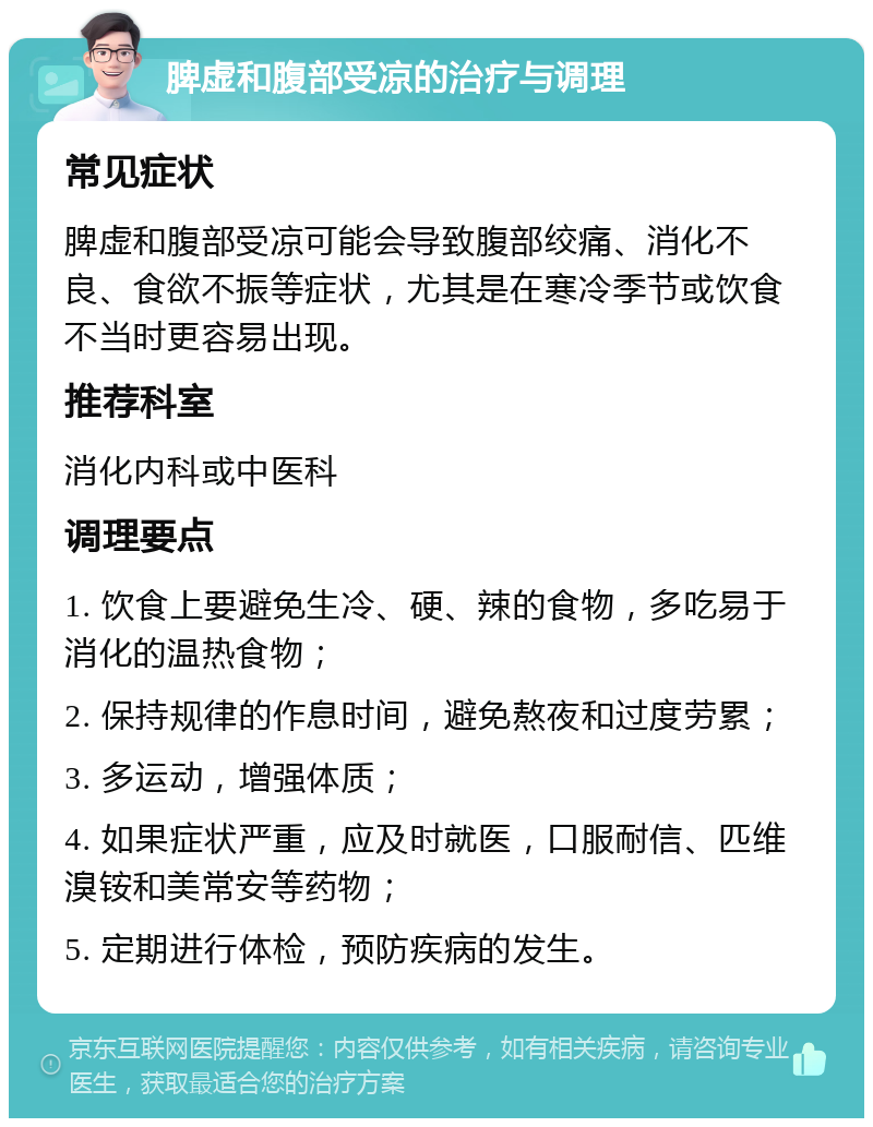 脾虚和腹部受凉的治疗与调理 常见症状 脾虚和腹部受凉可能会导致腹部绞痛、消化不良、食欲不振等症状，尤其是在寒冷季节或饮食不当时更容易出现。 推荐科室 消化内科或中医科 调理要点 1. 饮食上要避免生冷、硬、辣的食物，多吃易于消化的温热食物； 2. 保持规律的作息时间，避免熬夜和过度劳累； 3. 多运动，增强体质； 4. 如果症状严重，应及时就医，口服耐信、匹维溴铵和美常安等药物； 5. 定期进行体检，预防疾病的发生。