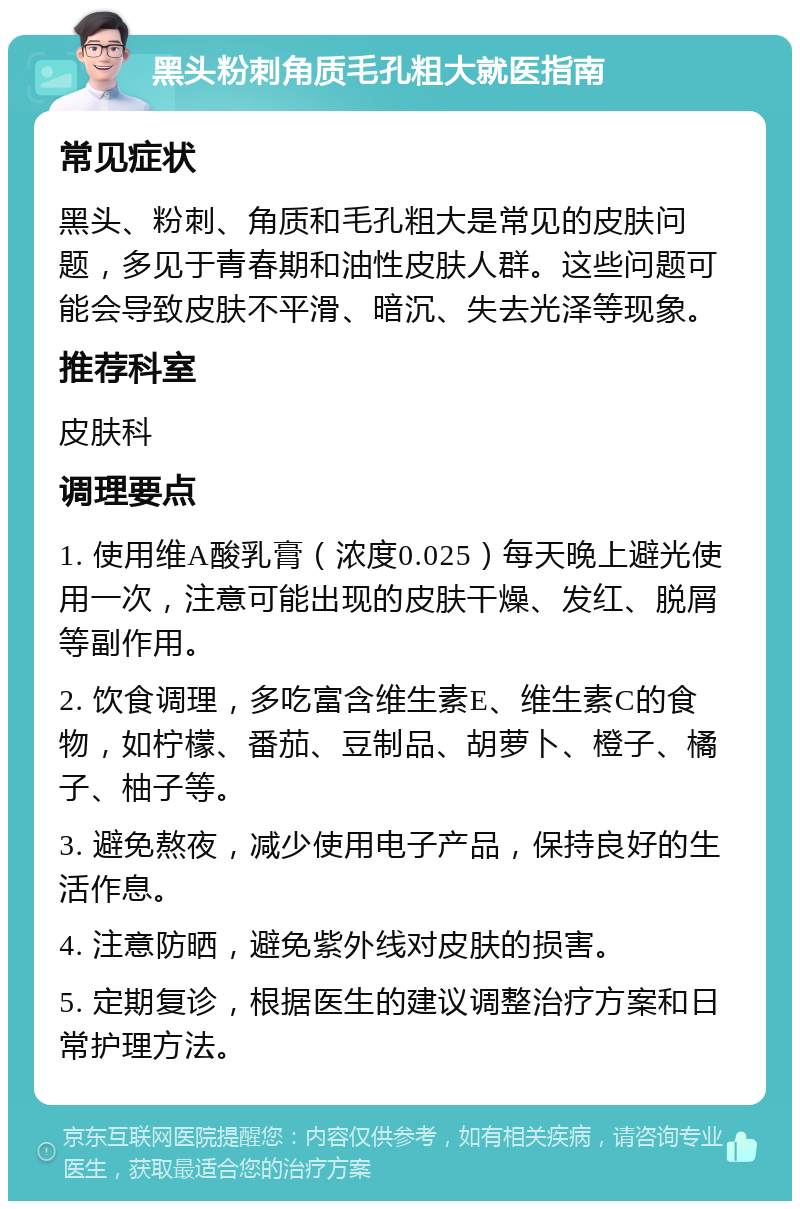 黑头粉刺角质毛孔粗大就医指南 常见症状 黑头、粉刺、角质和毛孔粗大是常见的皮肤问题，多见于青春期和油性皮肤人群。这些问题可能会导致皮肤不平滑、暗沉、失去光泽等现象。 推荐科室 皮肤科 调理要点 1. 使用维A酸乳膏（浓度0.025）每天晚上避光使用一次，注意可能出现的皮肤干燥、发红、脱屑等副作用。 2. 饮食调理，多吃富含维生素E、维生素C的食物，如柠檬、番茄、豆制品、胡萝卜、橙子、橘子、柚子等。 3. 避免熬夜，减少使用电子产品，保持良好的生活作息。 4. 注意防晒，避免紫外线对皮肤的损害。 5. 定期复诊，根据医生的建议调整治疗方案和日常护理方法。