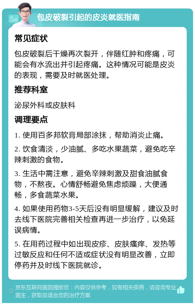 包皮破裂引起的皮炎就医指南 常见症状 包皮破裂后干燥再次裂开，伴随红肿和疼痛，可能会有水流出并引起疼痛。这种情况可能是皮炎的表现，需要及时就医处理。 推荐科室 泌尿外科或皮肤科 调理要点 1. 使用百多邦软膏局部涂抹，帮助消炎止痛。 2. 饮食清淡，少油腻、多吃水果蔬菜，避免吃辛辣刺激的食物。 3. 生活中需注意，避免辛辣刺激及甜食油腻食物，不熬夜。心情舒畅避免焦虑烦躁，大便通畅，多食蔬菜水果。 4. 如果使用药物3-5天后没有明显缓解，建议及时去线下医院完善相关检查再进一步治疗，以免延误病情。 5. 在用药过程中如出现皮疹、皮肤瘙痒、发热等过敏反应和任何不适或症状没有明显改善，立即停药并及时线下医院就诊。