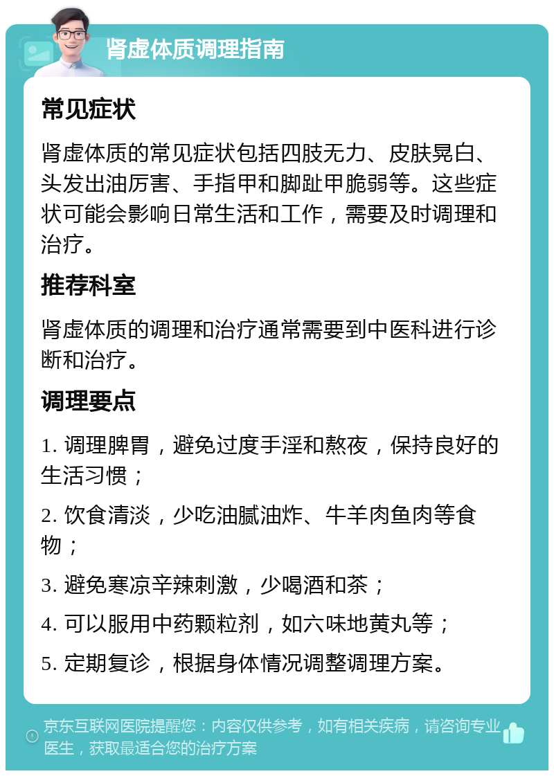 肾虚体质调理指南 常见症状 肾虚体质的常见症状包括四肢无力、皮肤晃白、头发出油厉害、手指甲和脚趾甲脆弱等。这些症状可能会影响日常生活和工作，需要及时调理和治疗。 推荐科室 肾虚体质的调理和治疗通常需要到中医科进行诊断和治疗。 调理要点 1. 调理脾胃，避免过度手淫和熬夜，保持良好的生活习惯； 2. 饮食清淡，少吃油腻油炸、牛羊肉鱼肉等食物； 3. 避免寒凉辛辣刺激，少喝酒和茶； 4. 可以服用中药颗粒剂，如六味地黄丸等； 5. 定期复诊，根据身体情况调整调理方案。