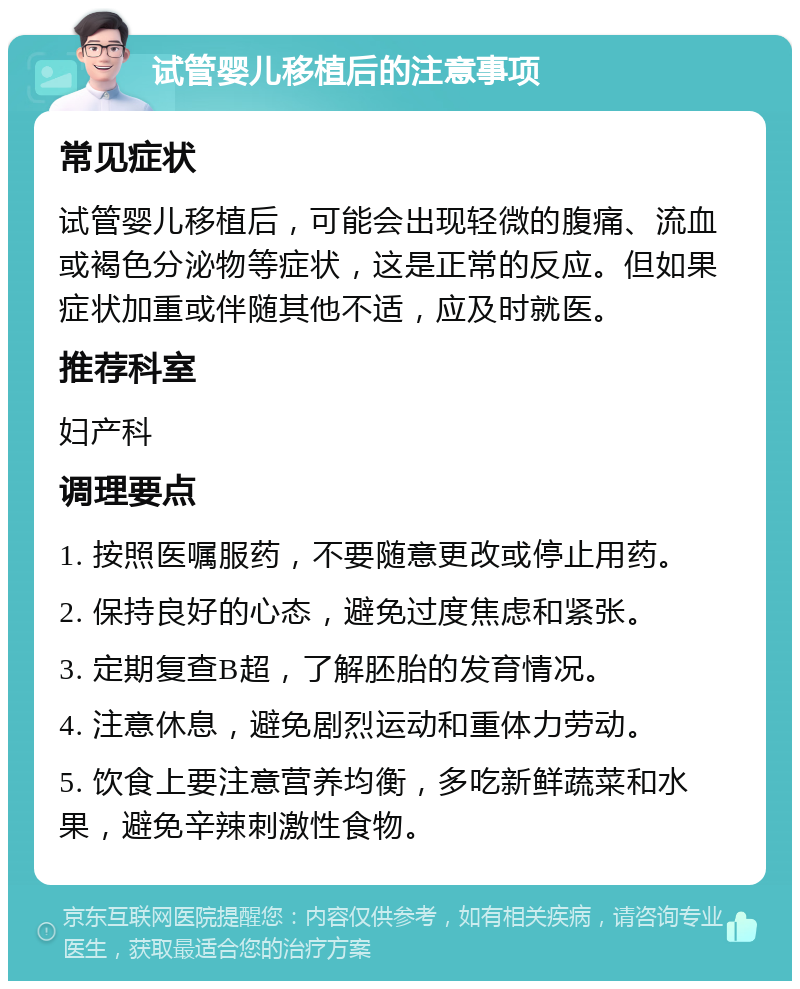 试管婴儿移植后的注意事项 常见症状 试管婴儿移植后，可能会出现轻微的腹痛、流血或褐色分泌物等症状，这是正常的反应。但如果症状加重或伴随其他不适，应及时就医。 推荐科室 妇产科 调理要点 1. 按照医嘱服药，不要随意更改或停止用药。 2. 保持良好的心态，避免过度焦虑和紧张。 3. 定期复查B超，了解胚胎的发育情况。 4. 注意休息，避免剧烈运动和重体力劳动。 5. 饮食上要注意营养均衡，多吃新鲜蔬菜和水果，避免辛辣刺激性食物。