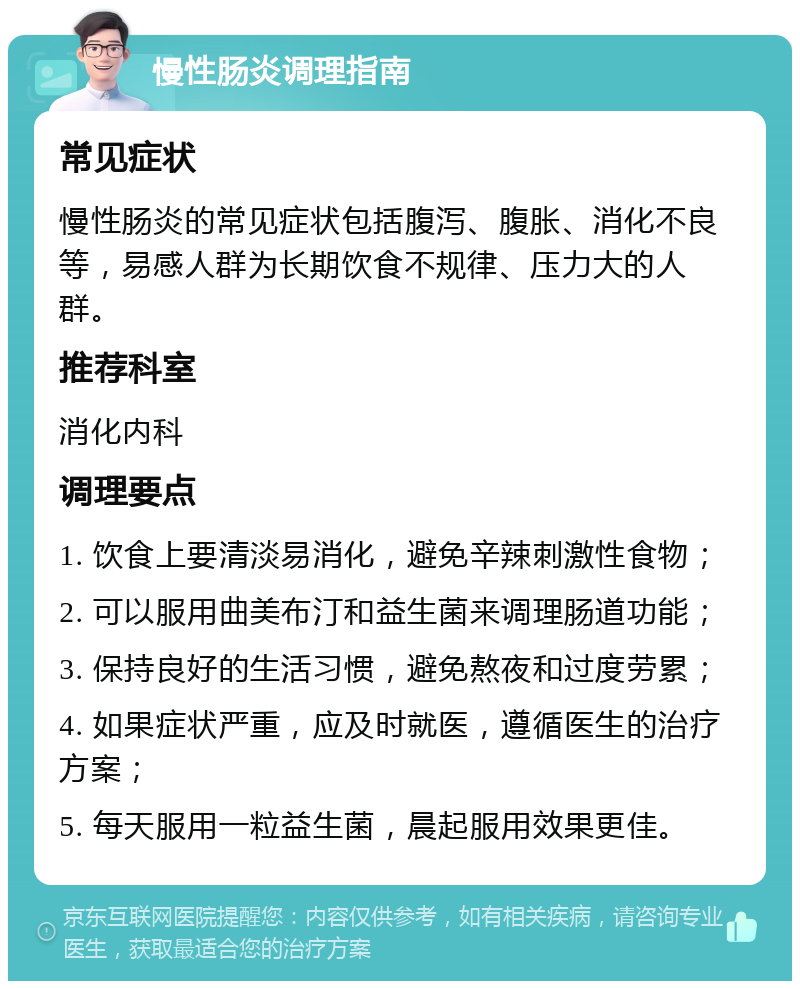 慢性肠炎调理指南 常见症状 慢性肠炎的常见症状包括腹泻、腹胀、消化不良等，易感人群为长期饮食不规律、压力大的人群。 推荐科室 消化内科 调理要点 1. 饮食上要清淡易消化，避免辛辣刺激性食物； 2. 可以服用曲美布汀和益生菌来调理肠道功能； 3. 保持良好的生活习惯，避免熬夜和过度劳累； 4. 如果症状严重，应及时就医，遵循医生的治疗方案； 5. 每天服用一粒益生菌，晨起服用效果更佳。