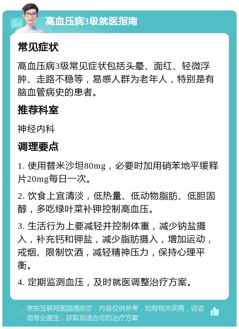 高血压病3级就医指南 常见症状 高血压病3级常见症状包括头晕、面红、轻微浮肿、走路不稳等，易感人群为老年人，特别是有脑血管病史的患者。 推荐科室 神经内科 调理要点 1. 使用替米沙坦80mg，必要时加用硝苯地平缓释片20mg每日一次。 2. 饮食上宜清淡，低热量、低动物脂肪、低胆固醇，多吃绿叶菜补钾控制高血压。 3. 生活行为上要减轻并控制体重，减少钠盐摄入，补充钙和钾盐，减少脂肪摄入，增加运动，戒烟、限制饮酒，减轻精神压力，保持心理平衡。 4. 定期监测血压，及时就医调整治疗方案。