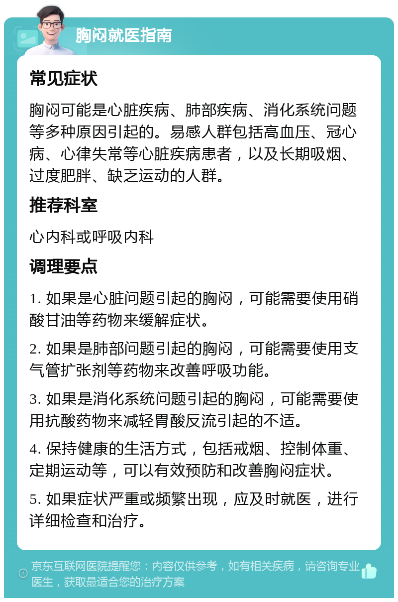 胸闷就医指南 常见症状 胸闷可能是心脏疾病、肺部疾病、消化系统问题等多种原因引起的。易感人群包括高血压、冠心病、心律失常等心脏疾病患者，以及长期吸烟、过度肥胖、缺乏运动的人群。 推荐科室 心内科或呼吸内科 调理要点 1. 如果是心脏问题引起的胸闷，可能需要使用硝酸甘油等药物来缓解症状。 2. 如果是肺部问题引起的胸闷，可能需要使用支气管扩张剂等药物来改善呼吸功能。 3. 如果是消化系统问题引起的胸闷，可能需要使用抗酸药物来减轻胃酸反流引起的不适。 4. 保持健康的生活方式，包括戒烟、控制体重、定期运动等，可以有效预防和改善胸闷症状。 5. 如果症状严重或频繁出现，应及时就医，进行详细检查和治疗。