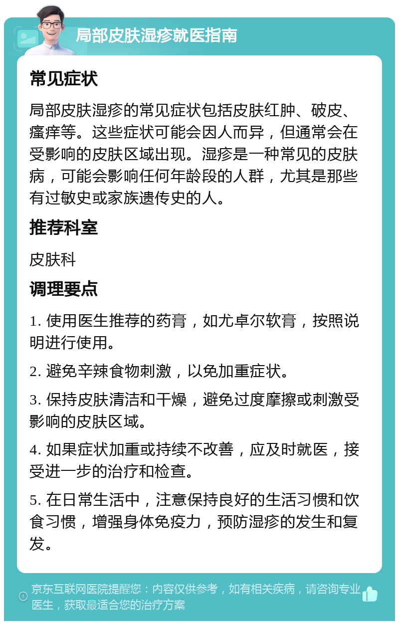 局部皮肤湿疹就医指南 常见症状 局部皮肤湿疹的常见症状包括皮肤红肿、破皮、瘙痒等。这些症状可能会因人而异，但通常会在受影响的皮肤区域出现。湿疹是一种常见的皮肤病，可能会影响任何年龄段的人群，尤其是那些有过敏史或家族遗传史的人。 推荐科室 皮肤科 调理要点 1. 使用医生推荐的药膏，如尤卓尔软膏，按照说明进行使用。 2. 避免辛辣食物刺激，以免加重症状。 3. 保持皮肤清洁和干燥，避免过度摩擦或刺激受影响的皮肤区域。 4. 如果症状加重或持续不改善，应及时就医，接受进一步的治疗和检查。 5. 在日常生活中，注意保持良好的生活习惯和饮食习惯，增强身体免疫力，预防湿疹的发生和复发。