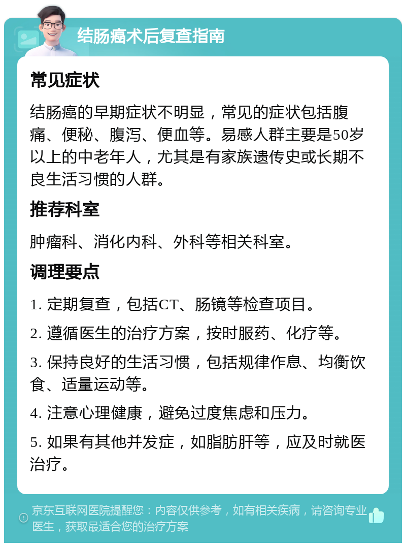 结肠癌术后复查指南 常见症状 结肠癌的早期症状不明显，常见的症状包括腹痛、便秘、腹泻、便血等。易感人群主要是50岁以上的中老年人，尤其是有家族遗传史或长期不良生活习惯的人群。 推荐科室 肿瘤科、消化内科、外科等相关科室。 调理要点 1. 定期复查，包括CT、肠镜等检查项目。 2. 遵循医生的治疗方案，按时服药、化疗等。 3. 保持良好的生活习惯，包括规律作息、均衡饮食、适量运动等。 4. 注意心理健康，避免过度焦虑和压力。 5. 如果有其他并发症，如脂肪肝等，应及时就医治疗。