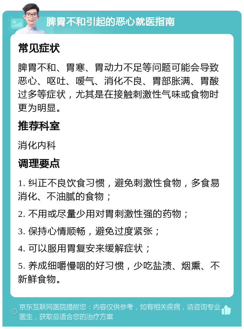 脾胃不和引起的恶心就医指南 常见症状 脾胃不和、胃寒、胃动力不足等问题可能会导致恶心、呕吐、嗳气、消化不良、胃部胀满、胃酸过多等症状，尤其是在接触刺激性气味或食物时更为明显。 推荐科室 消化内科 调理要点 1. 纠正不良饮食习惯，避免刺激性食物，多食易消化、不油腻的食物； 2. 不用或尽量少用对胃刺激性强的药物； 3. 保持心情顺畅，避免过度紧张； 4. 可以服用胃复安来缓解症状； 5. 养成细嚼慢咽的好习惯，少吃盐渍、烟熏、不新鲜食物。