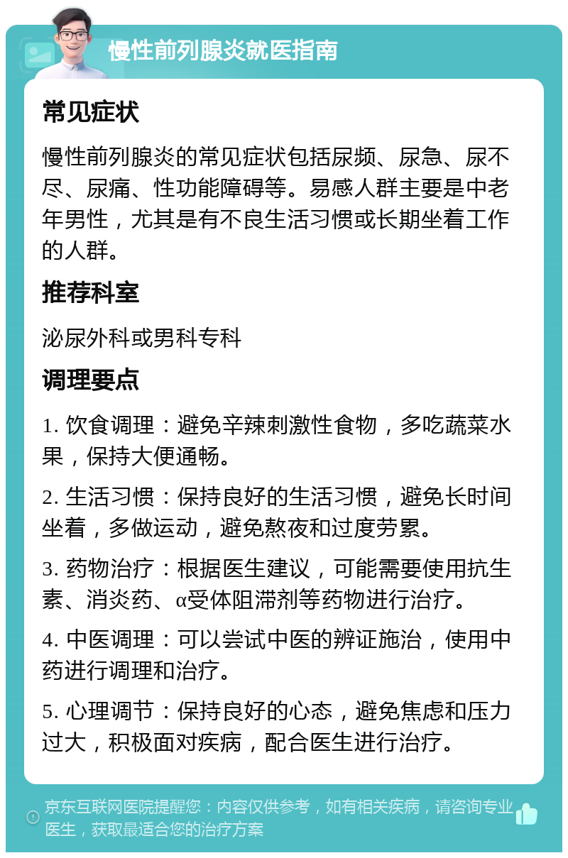 慢性前列腺炎就医指南 常见症状 慢性前列腺炎的常见症状包括尿频、尿急、尿不尽、尿痛、性功能障碍等。易感人群主要是中老年男性，尤其是有不良生活习惯或长期坐着工作的人群。 推荐科室 泌尿外科或男科专科 调理要点 1. 饮食调理：避免辛辣刺激性食物，多吃蔬菜水果，保持大便通畅。 2. 生活习惯：保持良好的生活习惯，避免长时间坐着，多做运动，避免熬夜和过度劳累。 3. 药物治疗：根据医生建议，可能需要使用抗生素、消炎药、α受体阻滞剂等药物进行治疗。 4. 中医调理：可以尝试中医的辨证施治，使用中药进行调理和治疗。 5. 心理调节：保持良好的心态，避免焦虑和压力过大，积极面对疾病，配合医生进行治疗。