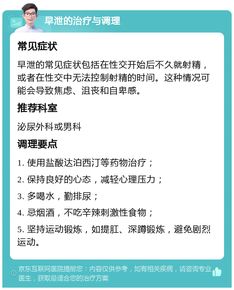 早泄的治疗与调理 常见症状 早泄的常见症状包括在性交开始后不久就射精，或者在性交中无法控制射精的时间。这种情况可能会导致焦虑、沮丧和自卑感。 推荐科室 泌尿外科或男科 调理要点 1. 使用盐酸达泊西汀等药物治疗； 2. 保持良好的心态，减轻心理压力； 3. 多喝水，勤排尿； 4. 忌烟酒，不吃辛辣刺激性食物； 5. 坚持运动锻炼，如提肛、深蹲锻炼，避免剧烈运动。