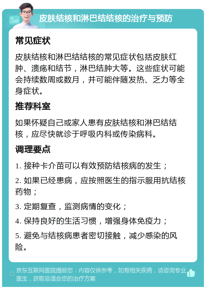 皮肤结核和淋巴结结核的治疗与预防 常见症状 皮肤结核和淋巴结结核的常见症状包括皮肤红肿、溃疡和结节，淋巴结肿大等。这些症状可能会持续数周或数月，并可能伴随发热、乏力等全身症状。 推荐科室 如果怀疑自己或家人患有皮肤结核和淋巴结结核，应尽快就诊于呼吸内科或传染病科。 调理要点 1. 接种卡介苗可以有效预防结核病的发生； 2. 如果已经患病，应按照医生的指示服用抗结核药物； 3. 定期复查，监测病情的变化； 4. 保持良好的生活习惯，增强身体免疫力； 5. 避免与结核病患者密切接触，减少感染的风险。