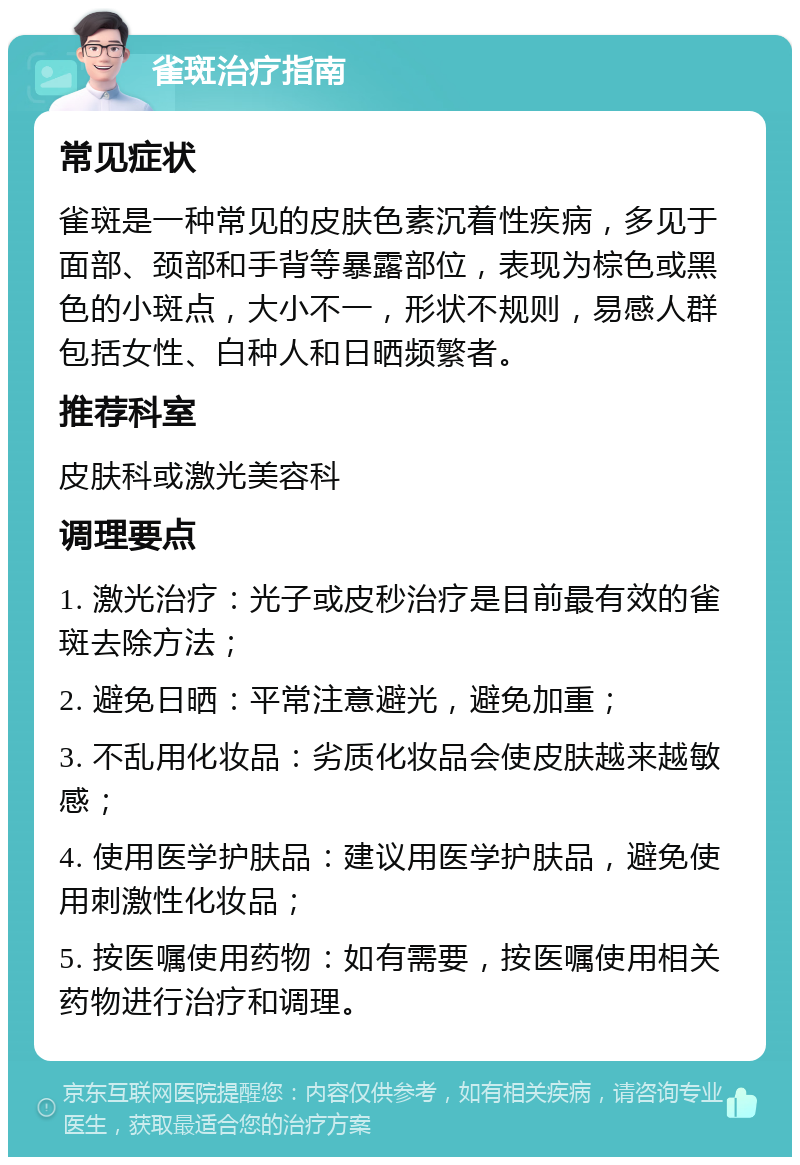 雀斑治疗指南 常见症状 雀斑是一种常见的皮肤色素沉着性疾病，多见于面部、颈部和手背等暴露部位，表现为棕色或黑色的小斑点，大小不一，形状不规则，易感人群包括女性、白种人和日晒频繁者。 推荐科室 皮肤科或激光美容科 调理要点 1. 激光治疗：光子或皮秒治疗是目前最有效的雀斑去除方法； 2. 避免日晒：平常注意避光，避免加重； 3. 不乱用化妆品：劣质化妆品会使皮肤越来越敏感； 4. 使用医学护肤品：建议用医学护肤品，避免使用刺激性化妆品； 5. 按医嘱使用药物：如有需要，按医嘱使用相关药物进行治疗和调理。