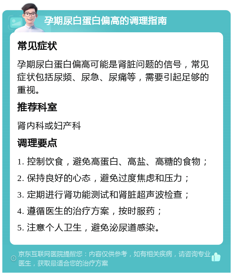 孕期尿白蛋白偏高的调理指南 常见症状 孕期尿白蛋白偏高可能是肾脏问题的信号，常见症状包括尿频、尿急、尿痛等，需要引起足够的重视。 推荐科室 肾内科或妇产科 调理要点 1. 控制饮食，避免高蛋白、高盐、高糖的食物； 2. 保持良好的心态，避免过度焦虑和压力； 3. 定期进行肾功能测试和肾脏超声波检查； 4. 遵循医生的治疗方案，按时服药； 5. 注意个人卫生，避免泌尿道感染。