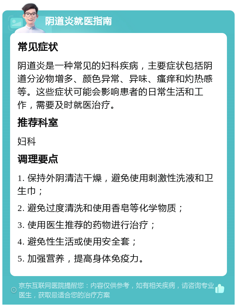 阴道炎就医指南 常见症状 阴道炎是一种常见的妇科疾病，主要症状包括阴道分泌物增多、颜色异常、异味、瘙痒和灼热感等。这些症状可能会影响患者的日常生活和工作，需要及时就医治疗。 推荐科室 妇科 调理要点 1. 保持外阴清洁干燥，避免使用刺激性洗液和卫生巾； 2. 避免过度清洗和使用香皂等化学物质； 3. 使用医生推荐的药物进行治疗； 4. 避免性生活或使用安全套； 5. 加强营养，提高身体免疫力。