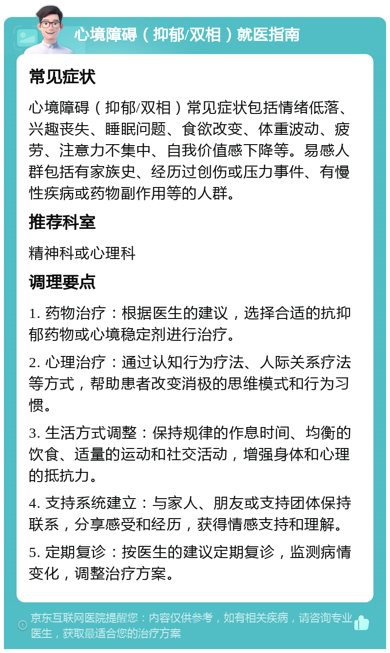 心境障碍（抑郁/双相）就医指南 常见症状 心境障碍（抑郁/双相）常见症状包括情绪低落、兴趣丧失、睡眠问题、食欲改变、体重波动、疲劳、注意力不集中、自我价值感下降等。易感人群包括有家族史、经历过创伤或压力事件、有慢性疾病或药物副作用等的人群。 推荐科室 精神科或心理科 调理要点 1. 药物治疗：根据医生的建议，选择合适的抗抑郁药物或心境稳定剂进行治疗。 2. 心理治疗：通过认知行为疗法、人际关系疗法等方式，帮助患者改变消极的思维模式和行为习惯。 3. 生活方式调整：保持规律的作息时间、均衡的饮食、适量的运动和社交活动，增强身体和心理的抵抗力。 4. 支持系统建立：与家人、朋友或支持团体保持联系，分享感受和经历，获得情感支持和理解。 5. 定期复诊：按医生的建议定期复诊，监测病情变化，调整治疗方案。